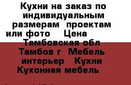 Кухни на заказ по индивидуальным размерам, проектам, или фото. › Цена ­ 10 000 - Тамбовская обл., Тамбов г. Мебель, интерьер » Кухни. Кухонная мебель   